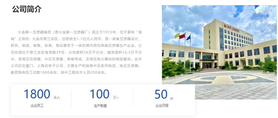 大連第一互感器集團(tuán)（原大連第一互感器廠）成立于1972年，位于素有“蓮城”之稱的  大連市普蘭店區(qū)，注冊(cè)資金1.1億元人民幣，是一家集互感器設(shè)計(jì)、研發(fā)、制造、銷售、安裝、售后服務(wù)于一體的國(guó)內(nèi)領(lǐng)先高端互感器生產(chǎn)企業(yè)。公司總部位于普蘭店區(qū)海灣路29號(hào)，占地面積38萬(wàn)平方米，建筑面積16.5萬(wàn)平方米，是高壓互感器、中壓互感器、絕緣母線、及高壓電力器材的制造基地。此外公司還在廈門、上海設(shè)有子公司，主要生產(chǎn)和銷售中壓系列電流、電壓互感器。集團(tuán)現(xiàn)有員工總數(shù)1800余名，其中工程技術(shù)人員200余名。